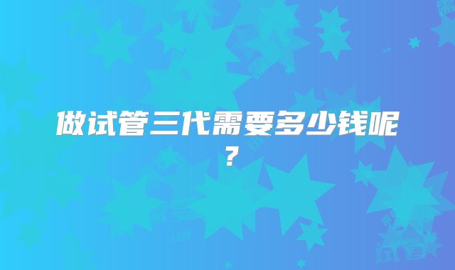做试管三代需要多少钱呢?