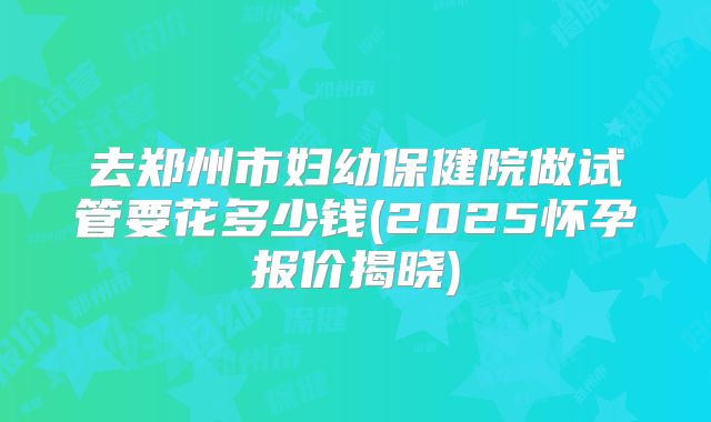 去郑州市妇幼保健院做试管要花多少钱(2025怀孕报价揭晓)