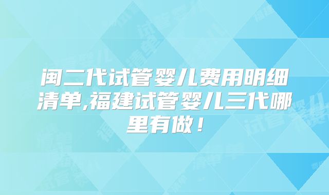 闽二代试管婴儿费用明细清单,福建试管婴儿三代哪里有做!