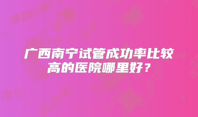 广西南宁试管成功率比较高的医院哪里好？