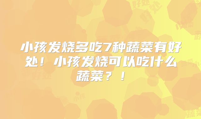 小孩发烧多吃7种蔬菜有好处！小孩发烧可以吃什么蔬菜？！