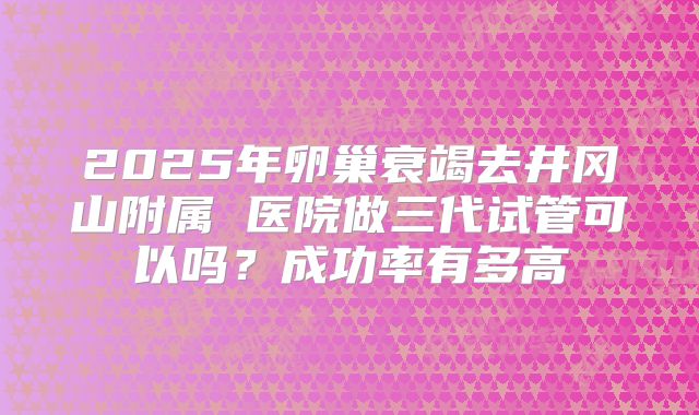 2025年卵巢衰竭去井冈山附属 医院做三代试管可以吗?成功率有多高