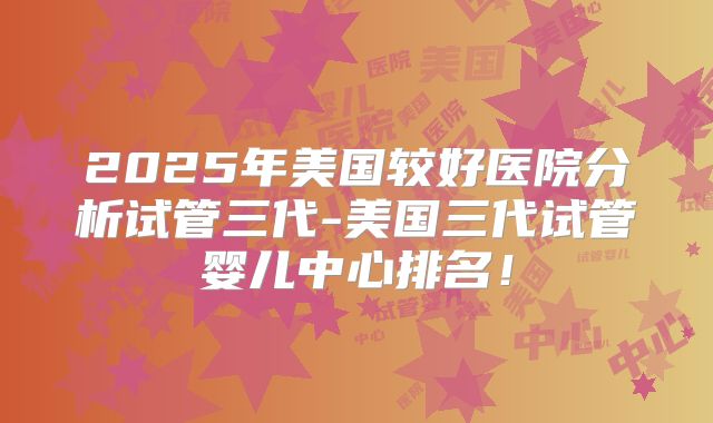 2025年美国较好医院分析试管三代-美国三代试管婴儿中心排名！