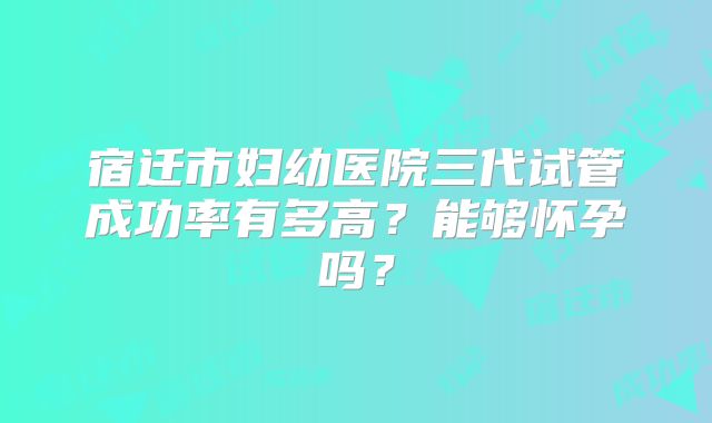 宿迁市妇幼医院三代试管成功率有多高?能够怀孕吗?