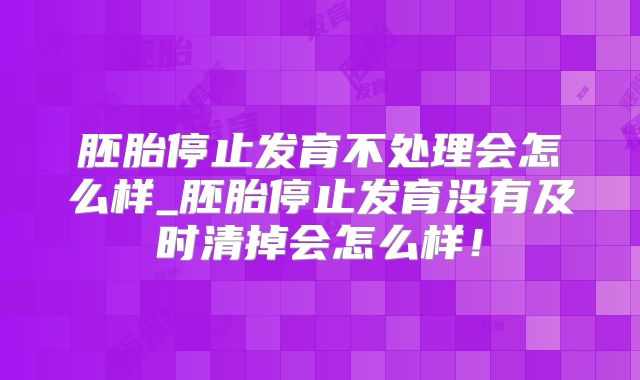 胚胎停止发育不处理会怎么样_胚胎停止发育没有及时清掉会怎么样!