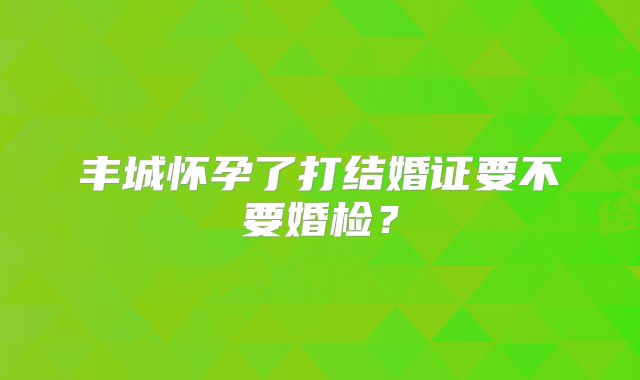 丰城怀孕了打结婚证要不要婚检?