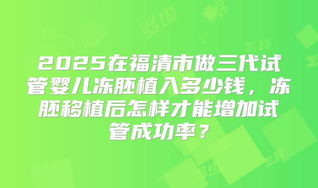 2025在福清市做三代试管婴儿冻胚植入多少钱,冻胚移植后怎样才能增加试管成功率?