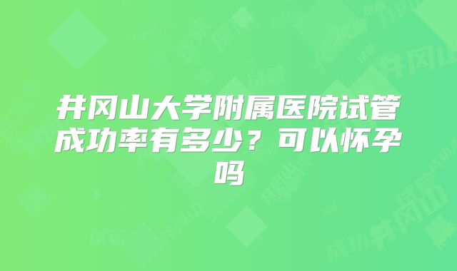 井冈山大学附属医院试管成功率有多少？可以怀孕吗