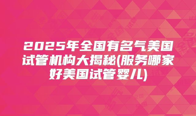 2025年全国有名气美国试管机构大揭秘(服务哪家好美国试管婴儿)