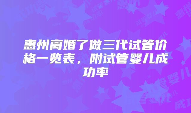 惠州离婚了做三代试管价格一览表，附试管婴儿成功率