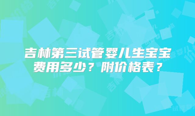 吉林第三试管婴儿生宝宝费用多少?附价格表?