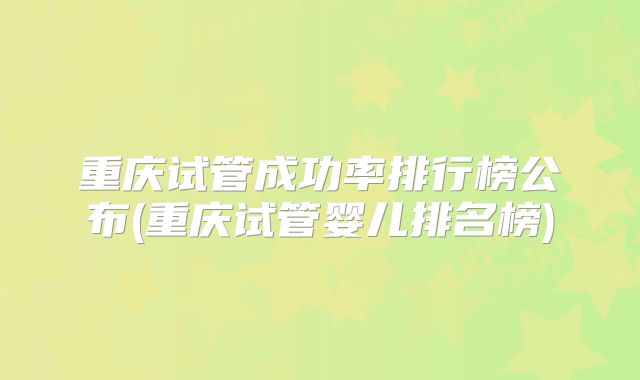 重庆试管成功率排行榜公布(重庆试管婴儿排名榜)