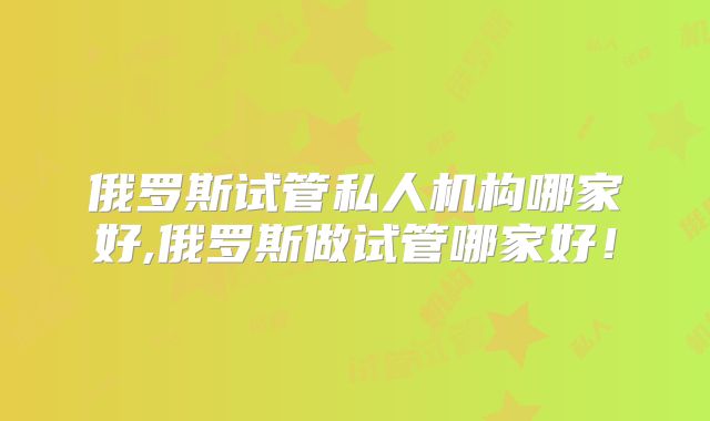 俄罗斯试管私人机构哪家好,俄罗斯做试管哪家好！