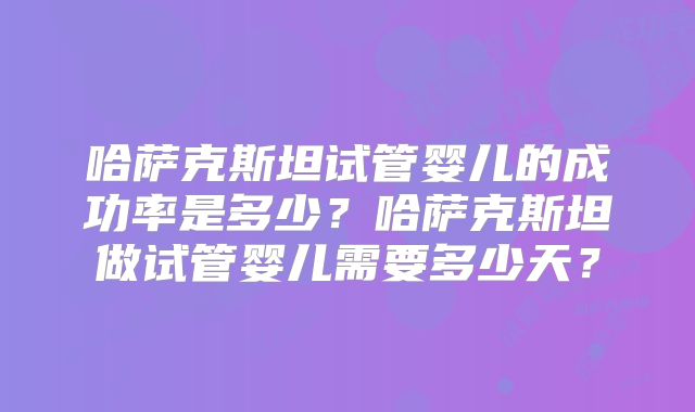 哈萨克斯坦试管婴儿的成功率是多少?哈萨克斯坦做试管婴儿需要多少天?