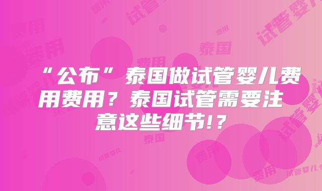 “公布”泰国做试管婴儿费用费用？泰国试管需要注意这些细节!？
