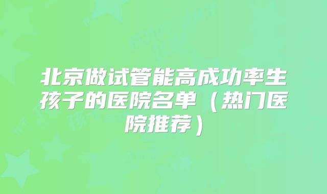 北京做试管能高成功率生孩子的医院名单(热门医院推荐)