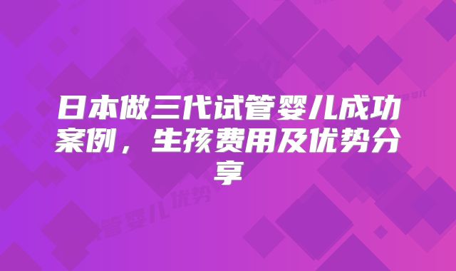 日本做三代试管婴儿成功案例,生孩费用及优势分享
