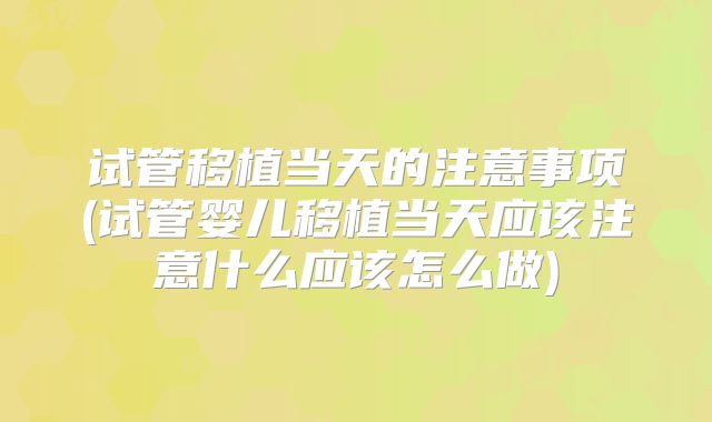 试管移植当天的注意事项(试管婴儿移植当天应该注意什么应该怎么做)