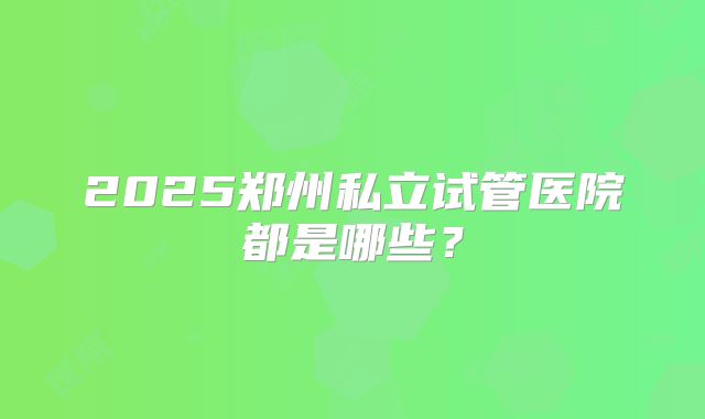 2025郑州私立试管医院都是哪些?