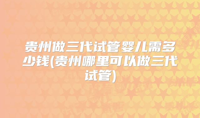 贵州做三代试管婴儿需多少钱(贵州哪里可以做三代试管)