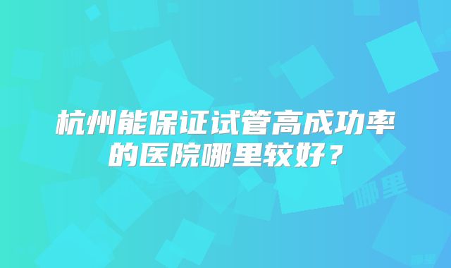 杭州能保证试管高成功率的医院哪里较好?