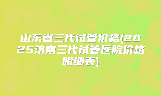 山东省三代试管价格(2025济南三代试管医院价格明细表)