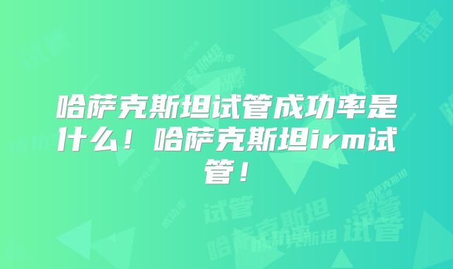 哈萨克斯坦试管成功率是什么！哈萨克斯坦irm试管！