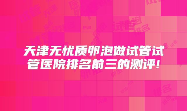 天津无忧质卵泡做试管试管医院排名前三的测评!