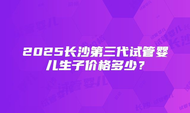 2025长沙第三代试管婴儿生子价格多少?
