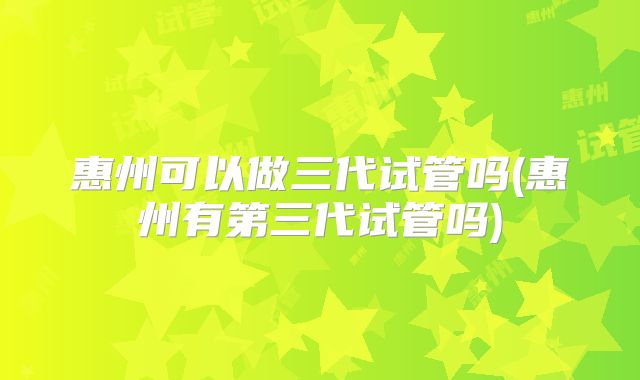 惠州可以做三代试管吗(惠州有第三代试管吗)