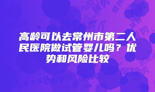 高龄可以去常州市第二人民医院做试管婴儿吗?优势和风险比较