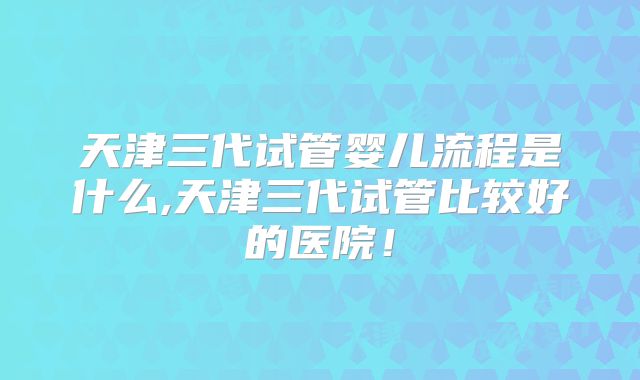 天津三代试管婴儿流程是什么,天津三代试管比较好的医院!