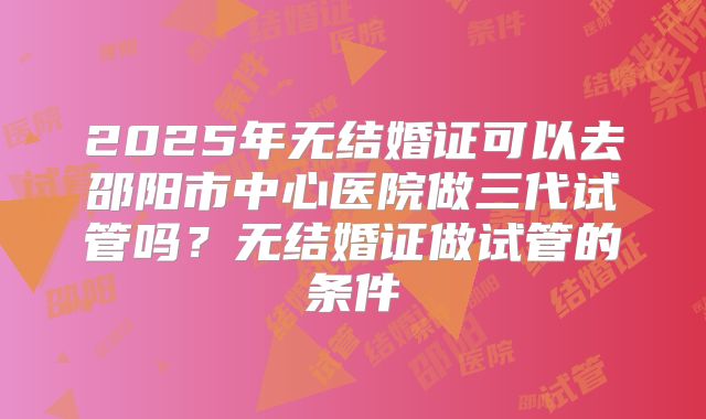 2025年无结婚证可以去邵阳市中心医院做三代试管吗?无结婚证做试管的条件