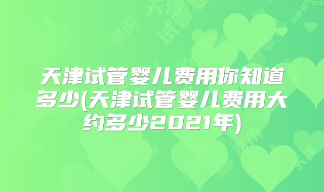 天津试管婴儿费用你知道多少(天津试管婴儿费用大约多少2021年)