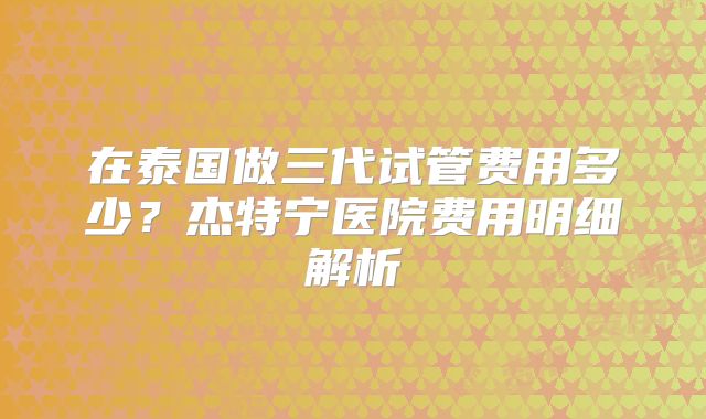 在泰国做三代试管费用多少？杰特宁医院费用明细解析