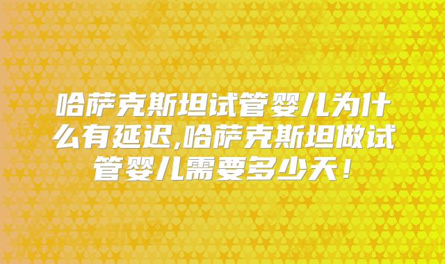 哈萨克斯坦试管婴儿为什么有延迟,哈萨克斯坦做试管婴儿需要多少天！
