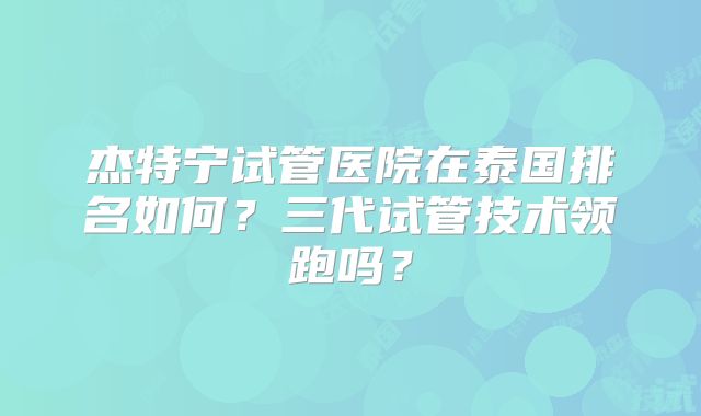 杰特宁试管医院在泰国排名如何？三代试管技术领跑吗？