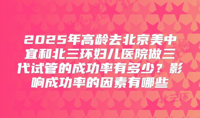 2025年高龄去北京美中宜和北三环妇儿医院做三代试管的成功率有多少?影响成功率的因素有哪些