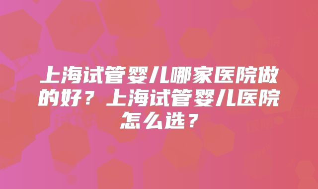 上海试管婴儿哪家医院做的好？上海试管婴儿医院怎么选？