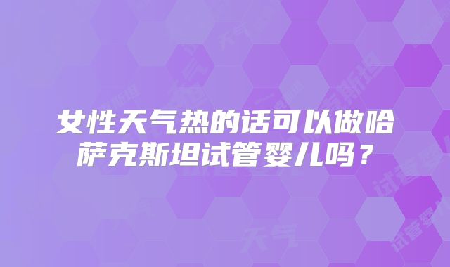 女性天气热的话可以做哈萨克斯坦试管婴儿吗？