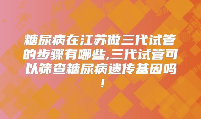 糖尿病在江苏做三代试管的步骤有哪些,三代试管可以筛查糖尿病遗传基因吗！