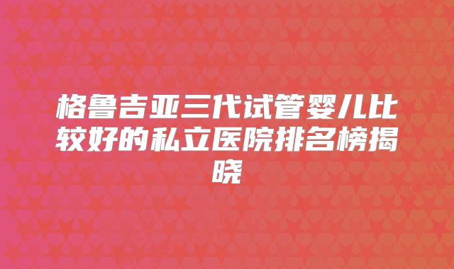 格鲁吉亚三代试管婴儿比较好的私立医院排名榜揭晓