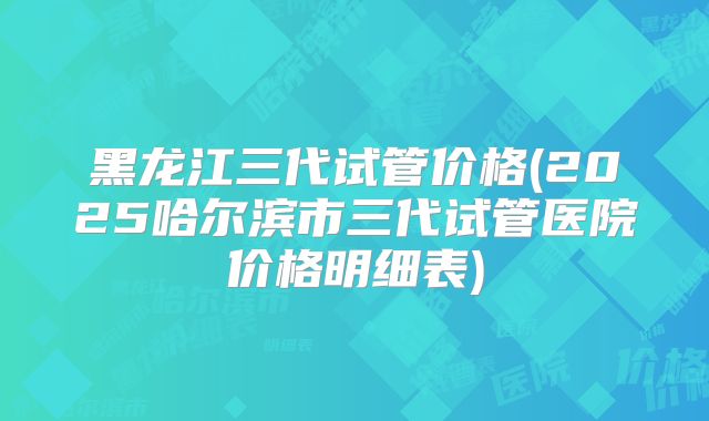 黑龙江三代试管价格(2025哈尔滨市三代试管医院价格明细表)