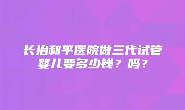 长治和平医院做三代试管婴儿要多少钱?吗?