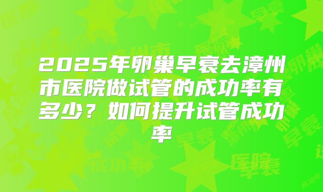 2025年卵巢早衰去漳州市医院做试管的成功率有多少?如何提升试管成功率
