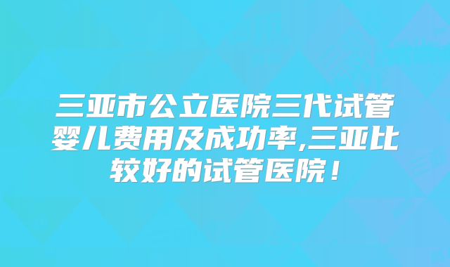 三亚市公立医院三代试管婴儿费用及成功率,三亚比较好的试管医院!