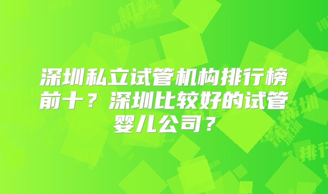 深圳私立试管机构排行榜前十？深圳比较好的试管婴儿公司？