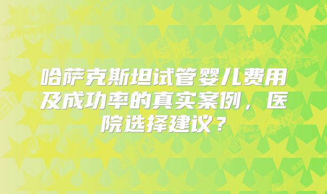 哈萨克斯坦试管婴儿费用及成功率的真实案例，医院选择建议？