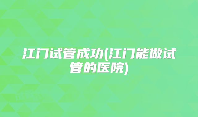 江门试管成功(江门能做试管的医院)