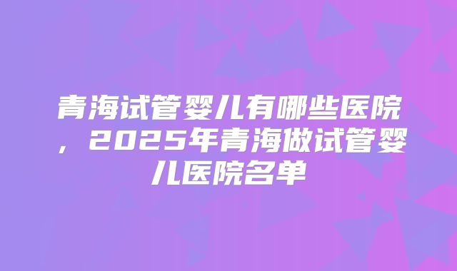 青海试管婴儿有哪些医院,2025年青海做试管婴儿医院名单